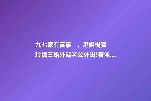 九七家有喜事，港姐楊寶玲攜三婚外籍老公外出!著泳裝秀凍齡身材